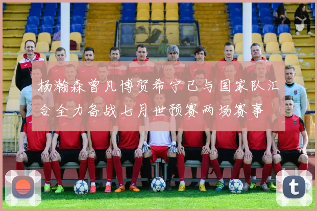 杨瀚森曾凡博贺希宁已与国家队汇合全力备战七月世预赛两场赛事