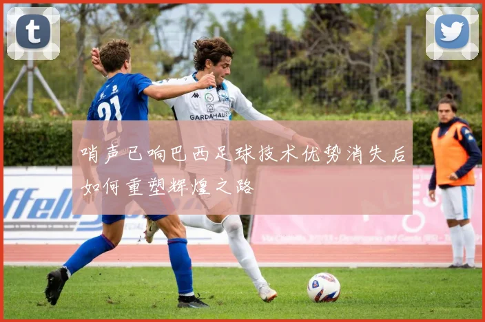 哨声已响巴西足球技术优势消失后如何重塑辉煌之路