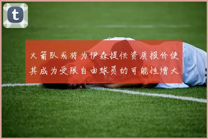 火箭队或将为伊森提供资质报价使其成为受限自由球员的可能性增大