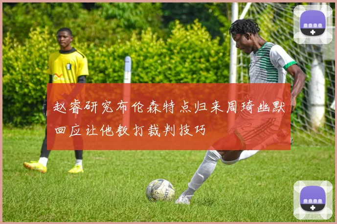 赵睿研究布伦森特点归来周琦幽默回应让他教打裁判技巧