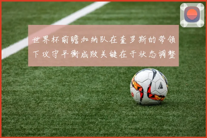 世界杯前瞻加纳队在奎罗斯的带领下攻守平衡成败关键在于状态调整