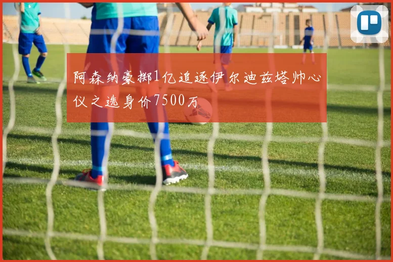 阿森纳豪掷1亿追逐伊尔迪兹塔帅心仪之选身价7500万
