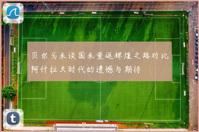 贝尔戈米谈国米重返辉煌之路对比阿什拉夫时代的遗憾与期待