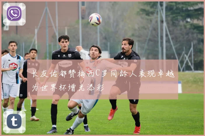 长友佑都赞梅西C罗同龄人表现卓越为世界杯增光添彩