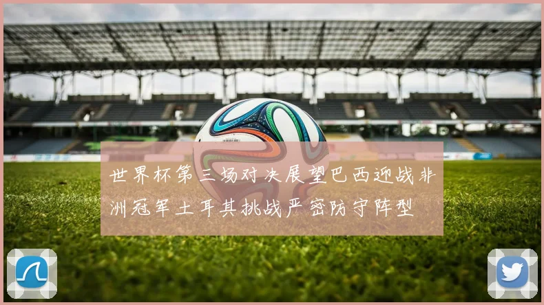 世界杯第三场对决展望巴西迎战非洲冠军土耳其挑战严密防守阵型