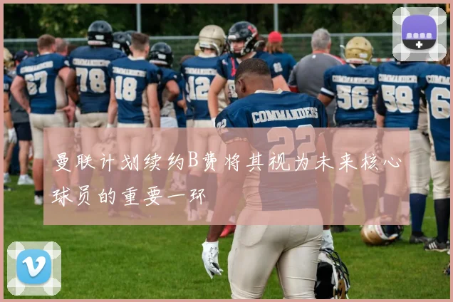 曼联计划续约B费将其视为未来核心球员的重要一环