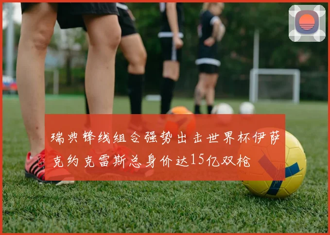 瑞典锋线组合强势出击世界杯伊萨克约克雷斯总身价达15亿双枪