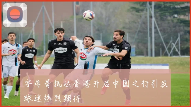字母哥抵达香港开启中国之行引发球迷热烈期待