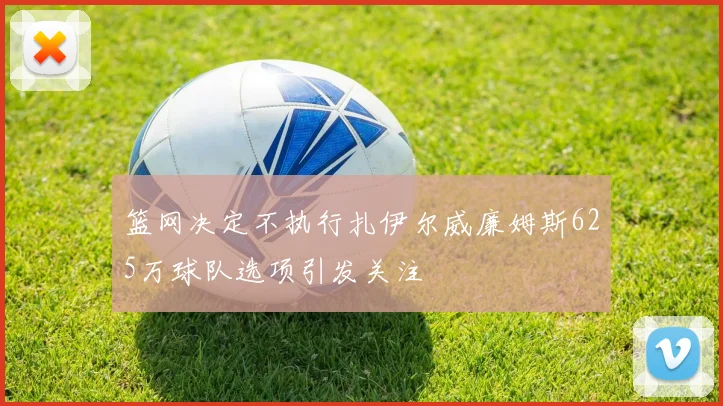 篮网决定不执行扎伊尔威廉姆斯625万球队选项引发关注