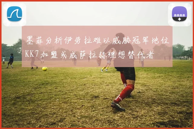 墨菲分析伊劳拉难以威胁冠军地位KK7加盟或成萨拉赫理想替代者