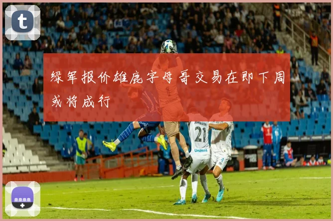 绿军报价雄鹿字母哥交易在即下周或将成行
