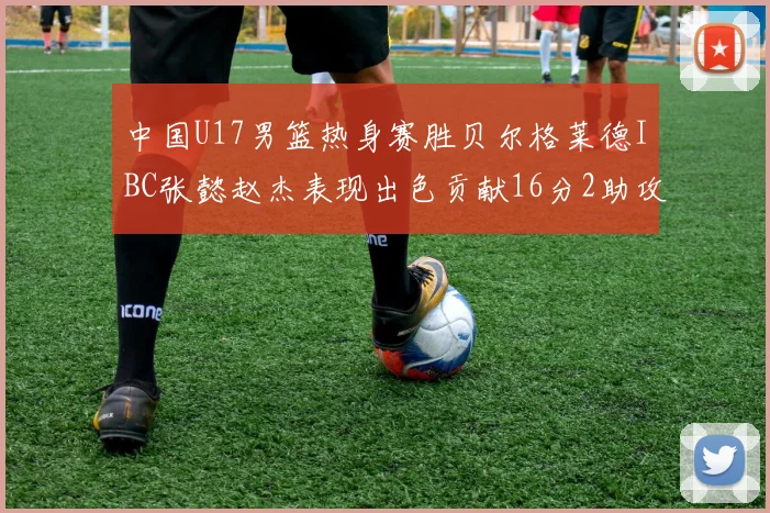 中国U17男篮热身赛胜贝尔格莱德IBC张懿赵杰表现出色贡献16分2助攻2抢断