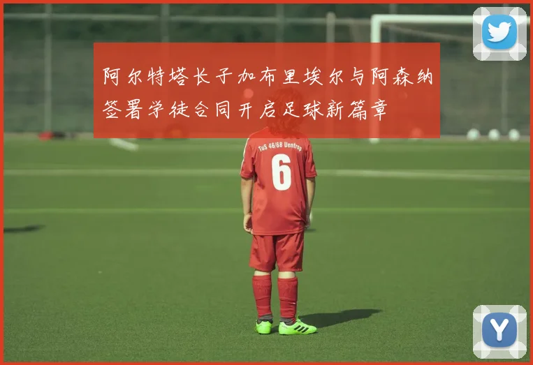 阿尔特塔长子加布里埃尔与阿森纳签署学徒合同开启足球新篇章
