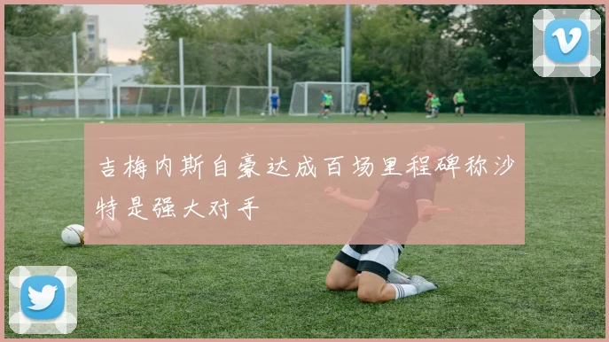 吉梅内斯自豪达成百场里程碑称沙特是强大对手