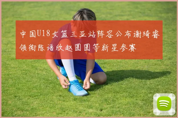 中国U18女篮三亚站阵容公布谢琦睿领衔陈语欣赵圆圆等新星参赛