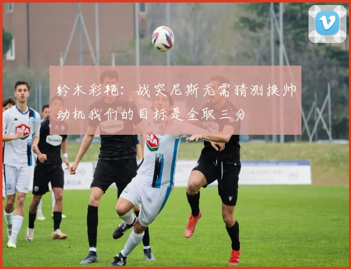 铃木彩艳：战突尼斯无需猜测换帅动机我们的目标是全取三分