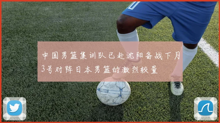 中国男篮集训队已赴沈阳备战下月3号对阵日本男篮的激烈较量