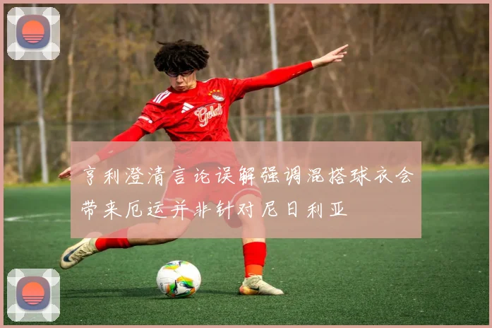 亨利澄清言论误解强调混搭球衣会带来厄运并非针对尼日利亚