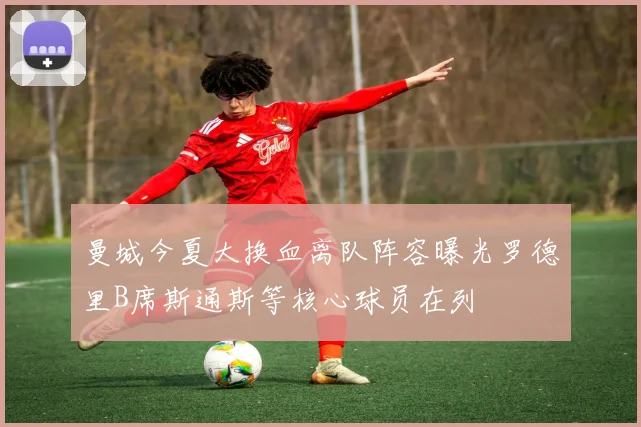 曼城今夏大换血离队阵容曝光罗德里B席斯通斯等核心球员在列